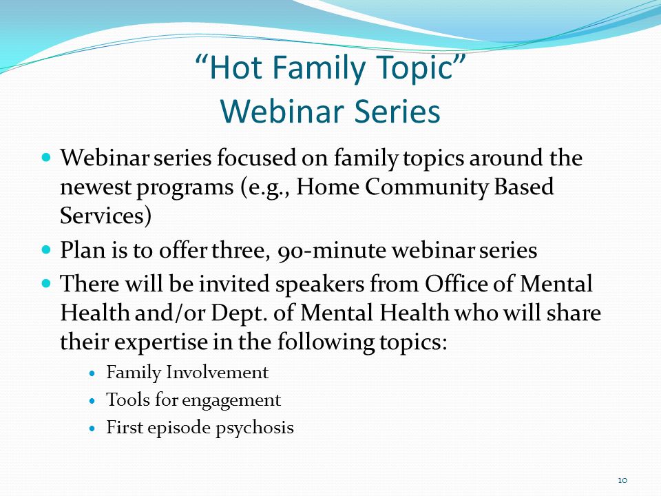 Hot Family Topic Webinar Series Webinar series focused on family topics around the newest programs (e.g., Home Community Based Services) Plan is to offer three, 90-minute webinar series There will be invited speakers from Office of Mental Health and/or Dept.