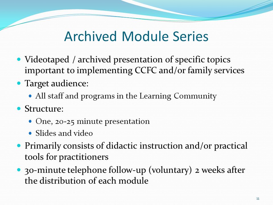 Archived Module Series Videotaped / archived presentation of specific topics important to implementing CCFC and/or family services Target audience: All staff and programs in the Learning Community Structure: One, minute presentation Slides and video Primarily consists of didactic instruction and/or practical tools for practitioners 30-minute telephone follow-up (voluntary) 2 weeks after the distribution of each module 11