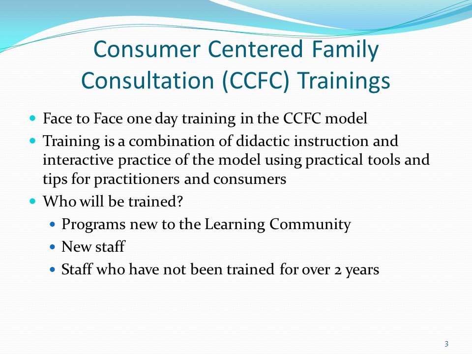 Consumer Centered Family Consultation (CCFC) Trainings Face to Face one day training in the CCFC model Training is a combination of didactic instruction and interactive practice of the model using practical tools and tips for practitioners and consumers Who will be trained.