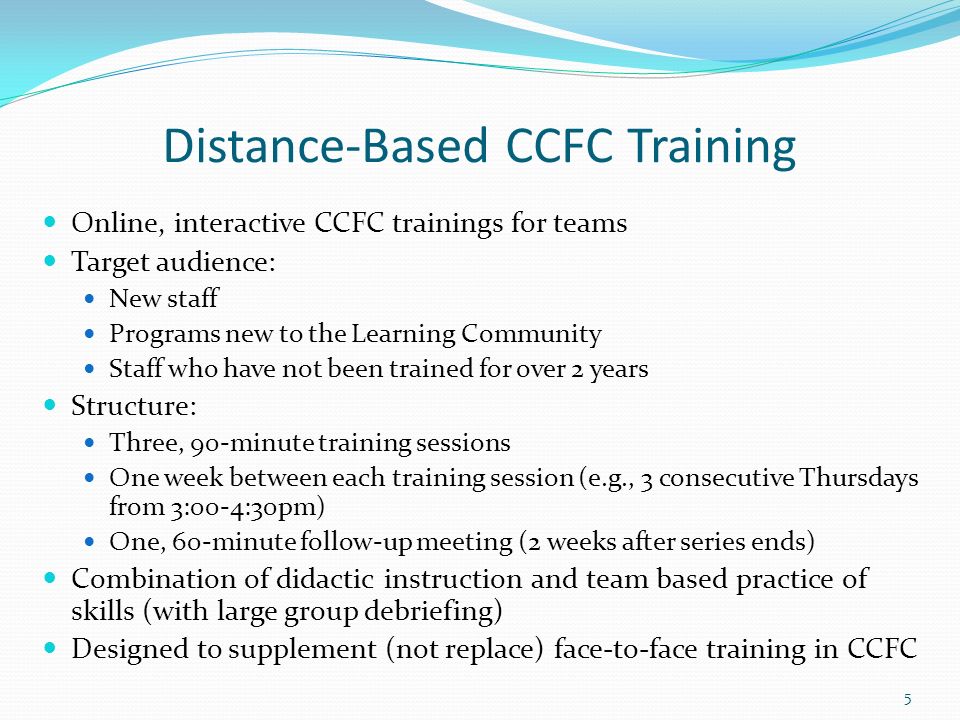 Distance-Based CCFC Training Online, interactive CCFC trainings for teams Target audience: New staff Programs new to the Learning Community Staff who have not been trained for over 2 years Structure: Three, 90-minute training sessions One week between each training session (e.g., 3 consecutive Thursdays from 3:00-4:30pm) One, 60-minute follow-up meeting (2 weeks after series ends) Combination of didactic instruction and team based practice of skills (with large group debriefing) Designed to supplement (not replace) face-to-face training in CCFC 5