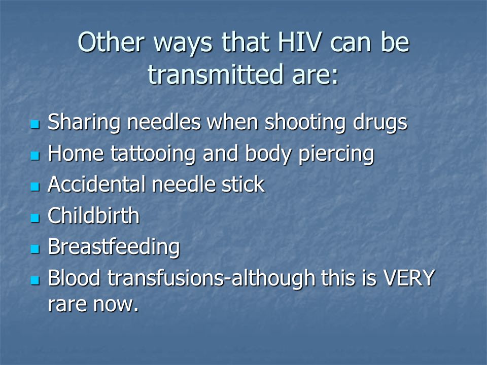 Other ways that HIV can be transmitted are: Sharing needles when shooting drugs Sharing needles when shooting drugs Home tattooing and body piercing Home tattooing and body piercing Accidental needle stick Accidental needle stick Childbirth Childbirth Breastfeeding Breastfeeding Blood transfusions-although this is VERY rare now.