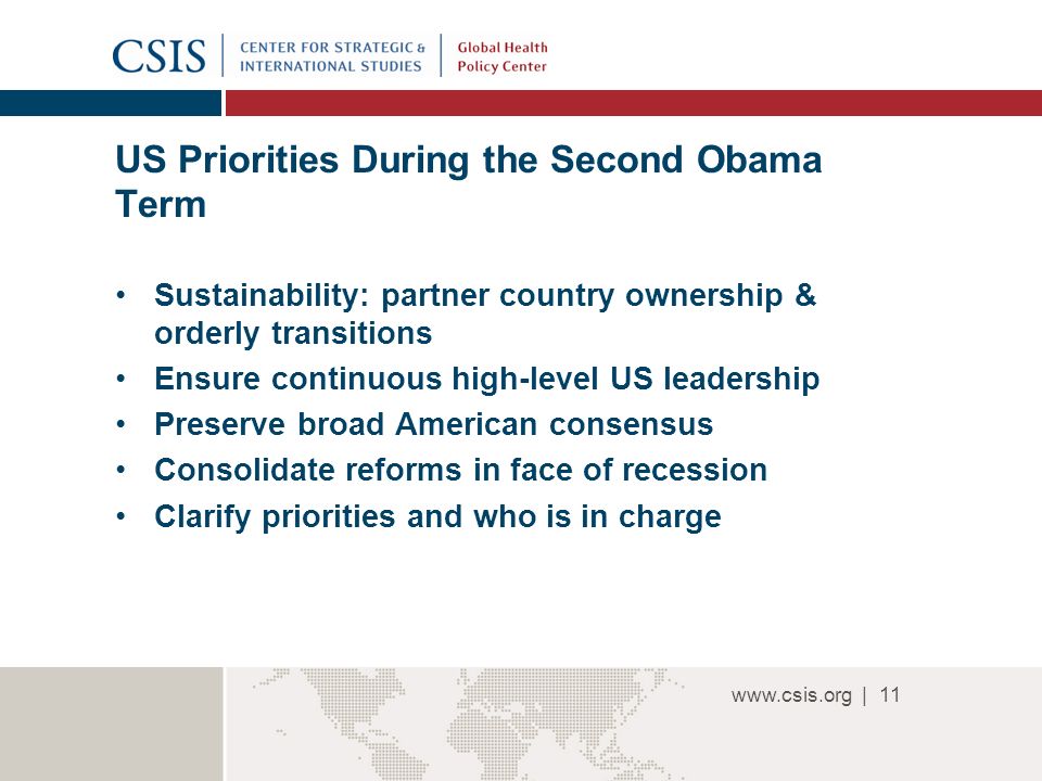 | US Priorities During the Second Obama Term Sustainability: partner country ownership & orderly transitions Ensure continuous high-level US leadership Preserve broad American consensus Consolidate reforms in face of recession Clarify priorities and who is in charge 11