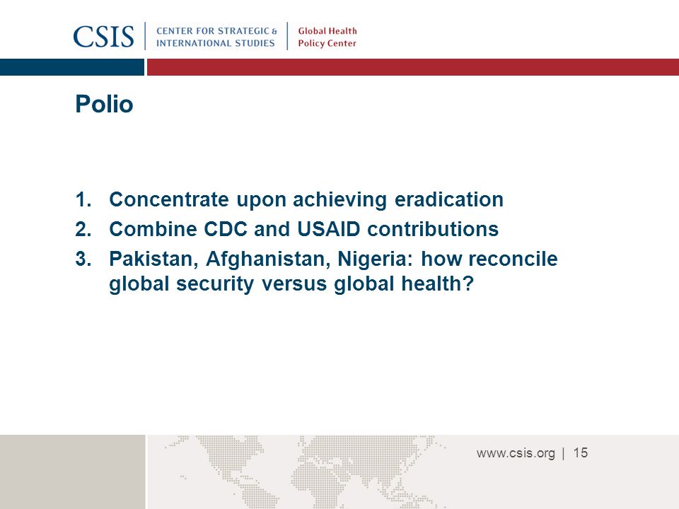 | Polio 1.Concentrate upon achieving eradication 2.Combine CDC and USAID contributions 3.Pakistan, Afghanistan, Nigeria: how reconcile global security versus global health.
