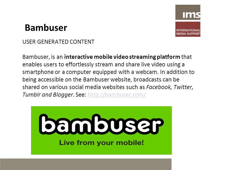 Bambuser USER GENERATED CONTENT Bambuser, is an interactive mobile video streaming platform that enables users to effortlessly stream and share live video using a smartphone or a computer equipped with a webcam.