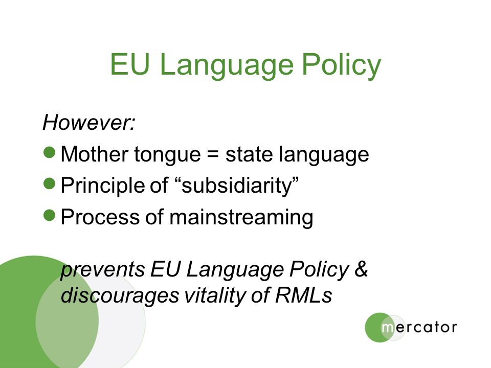 EU Language Policy However:  Mother tongue = state language  Principle of subsidiarity  Process of mainstreaming prevents EU Language Policy & discourages vitality of RMLs