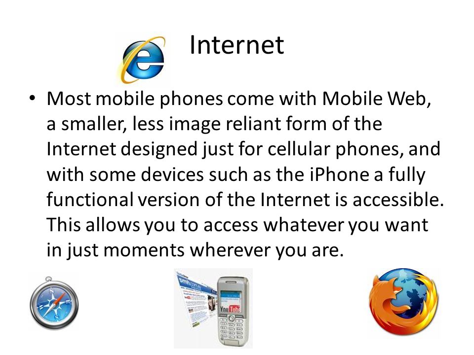 Internet Most mobile phones come with Mobile Web, a smaller, less image reliant form of the Internet designed just for cellular phones, and with some devices such as the iPhone a fully functional version of the Internet is accessible.