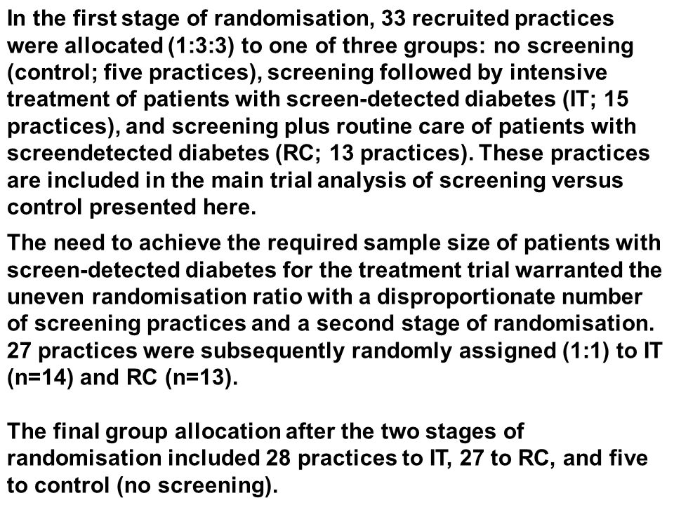 In the first stage of randomisation, 33 recruited practices were allocated (1:3:3) to one of three groups: no screening (control; five practices), screening followed by intensive treatment of patients with screen-detected diabetes (IT; 15 practices), and screening plus routine care of patients with screendetected diabetes (RC; 13 practices).