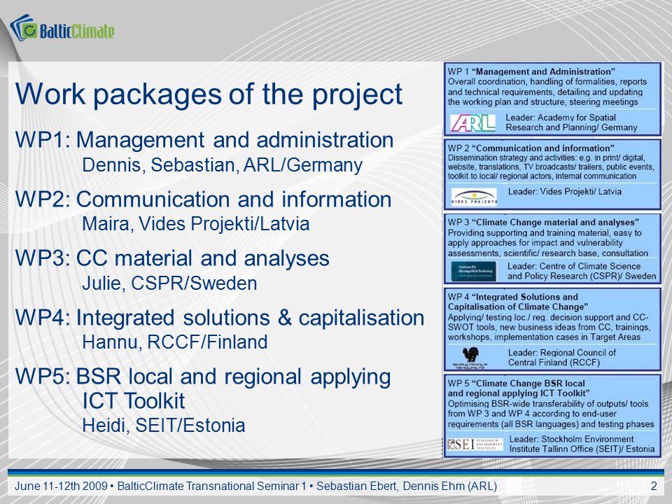 June 11-12th 2009 BalticClimate Transnational Seminar 1 Sebastian Ebert, Dennis Ehm (ARL) 2 Work packages of the project WP1: Management and administration Dennis, Sebastian, ARL/Germany WP2: Communication and information Maira, Vides Projekti/Latvia WP3: CC material and analyses Julie, CSPR/Sweden WP4: Integrated solutions & capitalisation Hannu, RCCF/Finland WP5: BSR local and regional applying ICT Toolkit Heidi, SEIT/Estonia