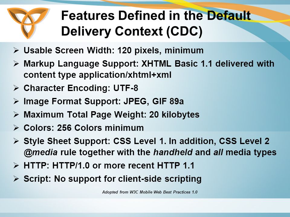 Features Defined in the Default Delivery Context (CDC)  Usable Screen Width: 120 pixels, minimum  Markup Language Support: XHTML Basic 1.1 delivered with content type application/xhtml+xml  Character Encoding: UTF-8  Image Format Support: JPEG, GIF 89a  Maximum Total Page Weight: 20 kilobytes  Colors: 256 Colors minimum  Style Sheet Support: CSS Level 1.
