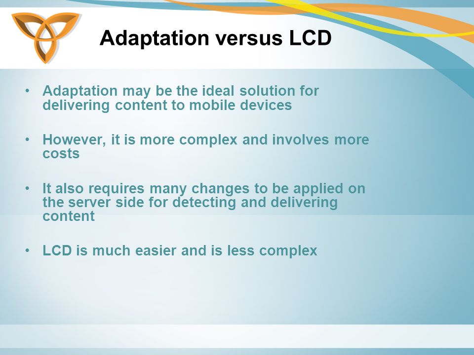 Adaptation versus LCD Adaptation may be the ideal solution for delivering content to mobile devices However, it is more complex and involves more costs It also requires many changes to be applied on the server side for detecting and delivering content LCD is much easier and is less complex