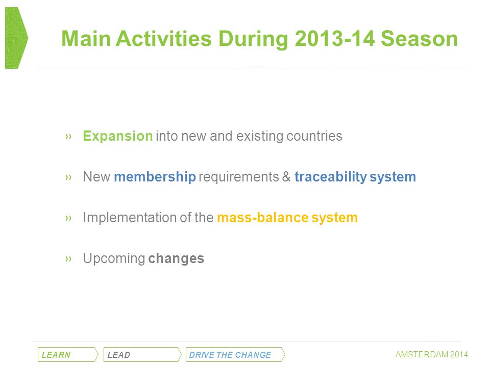 Main Activities During Season LEARN LEAD DRIVE THE CHANGE AMSTERDAM 2014 »Expansion into new and existing countries »New membership requirements & traceability system »Implementation of the mass-balance system »Upcoming changes