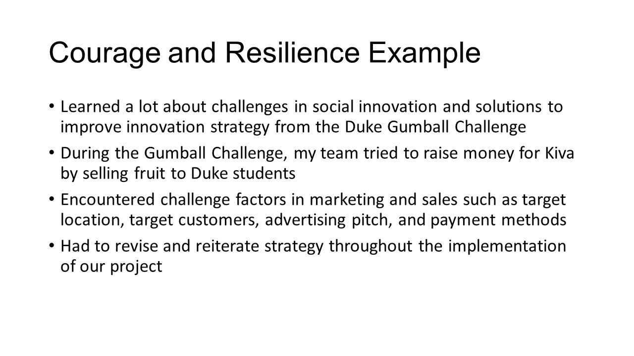 Courage and Resilience Example Learned a lot about challenges in social innovation and solutions to improve innovation strategy from the Duke Gumball Challenge During the Gumball Challenge, my team tried to raise money for Kiva by selling fruit to Duke students Encountered challenge factors in marketing and sales such as target location, target customers, advertising pitch, and payment methods Had to revise and reiterate strategy throughout the implementation of our project