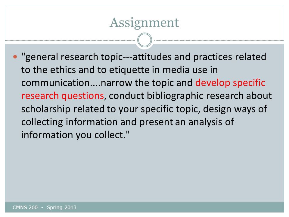 Assignment CMNS Spring 2013 general research topic---attitudes and practices related to the ethics and to etiquette in media use in communication....narrow the topic and develop specific research questions, conduct bibliographic research about scholarship related to your specific topic, design ways of collecting information and present an analysis of information you collect.