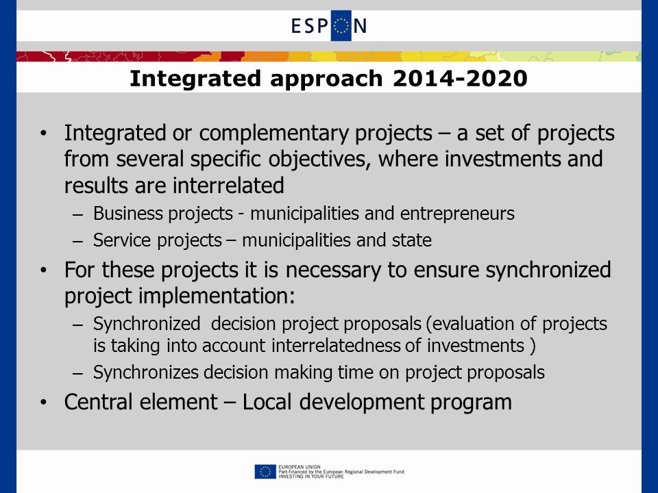Integrated approach Integrated or complementary projects – a set of projects from several specific objectives, where investments and results are interrelated – Business projects - municipalities and entrepreneurs – Service projects – municipalities and state For these projects it is necessary to ensure synchronized project implementation: – Synchronized decision project proposals (evaluation of projects is taking into account interrelatedness of investments ) – Synchronizes decision making time on project proposals Central element – Local development program