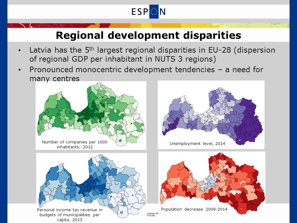 Regional development disparities Latvia has the 5 th largest regional disparities in EU-28 (dispersion of regional GDP per inhabitant in NUTS 3 regions) Pronounced monocentric development tendencies – a need for many centres Population decrease Unemployment level, 2014 Number of companies per 1000 inhabitants, 2012 Personal income tax revenue in budgets of municipalities per capita.