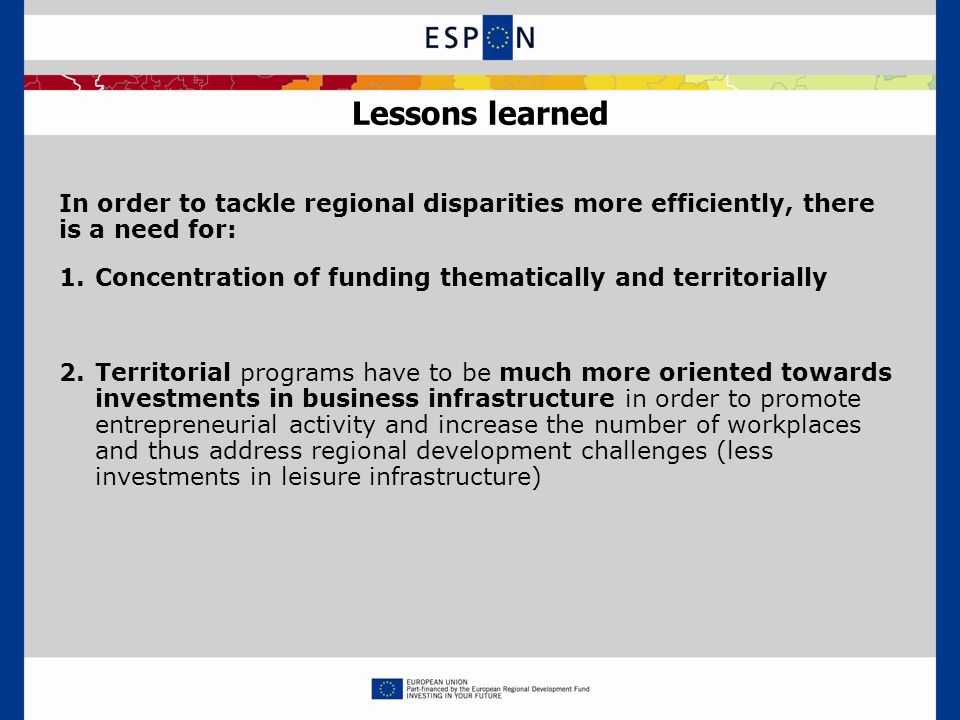 Lessons learned In order to tackle regional disparities more efficiently, there is a need for: 1.Concentration of funding thematically and territorially 2.Territorial programs have to be much more oriented towards investments in business infrastructure in order to promote entrepreneurial activity and increase the number of workplaces and thus address regional development challenges (less investments in leisure infrastructure)