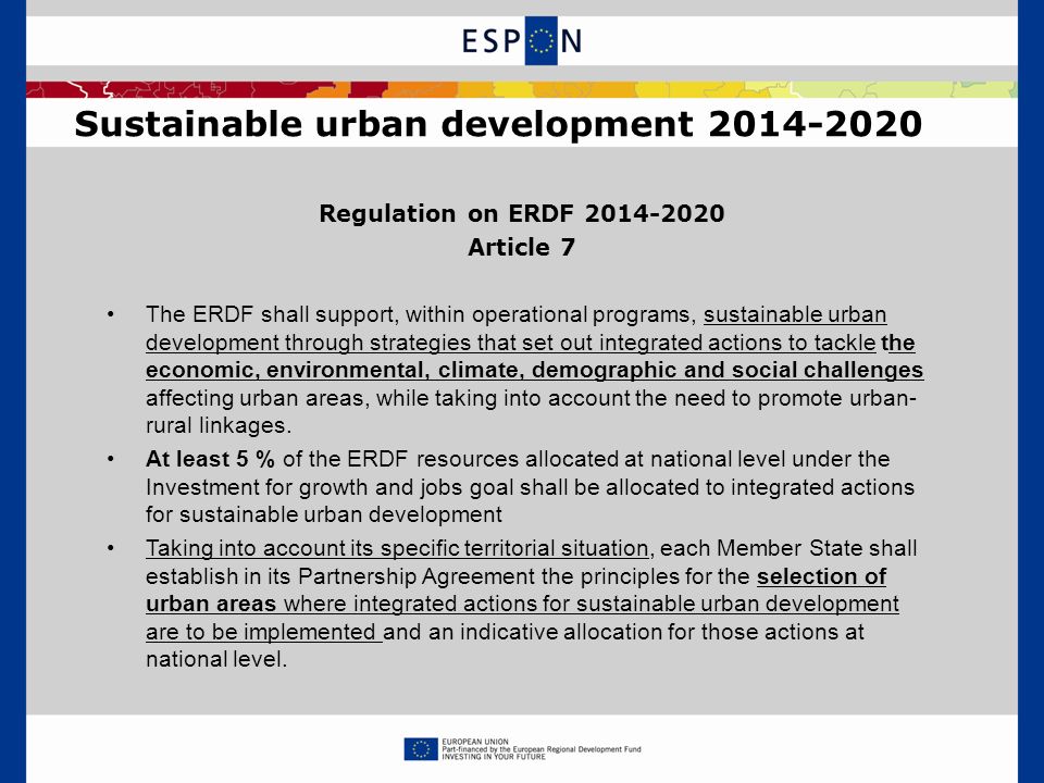 Regulation on ERDF Article 7 The ERDF shall support, within operational programs, sustainable urban development through strategies that set out integrated actions to tackle the economic, environmental, climate, demographic and social challenges affecting urban areas, while taking into account the need to promote urban- rural linkages.