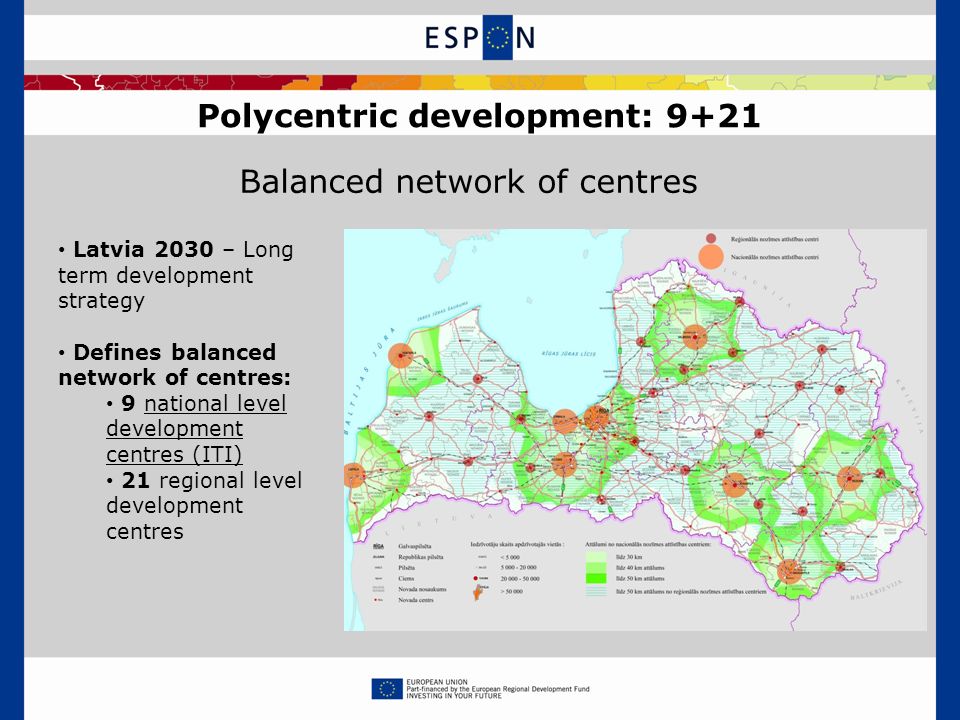 Polycentric development: 9+21 Balanced network of centres Latvia 2030 – Long term development strategy Defines balanced network of centres: 9 national level development centres (ITI) 21 regional level development centres