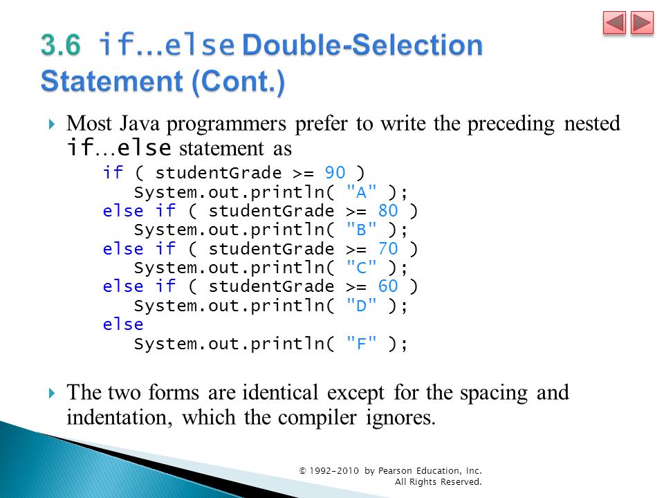  Most Java programmers prefer to write the preceding nested if … else statement as if ( studentGrade >= 90 ) System.out.println( A ); else if ( studentGrade >= 80 ) System.out.println( B ); else if ( studentGrade >= 70 ) System.out.println( C ); else if ( studentGrade >= 60 ) System.out.println( D ); else System.out.println( F );  The two forms are identical except for the spacing and indentation, which the compiler ignores.