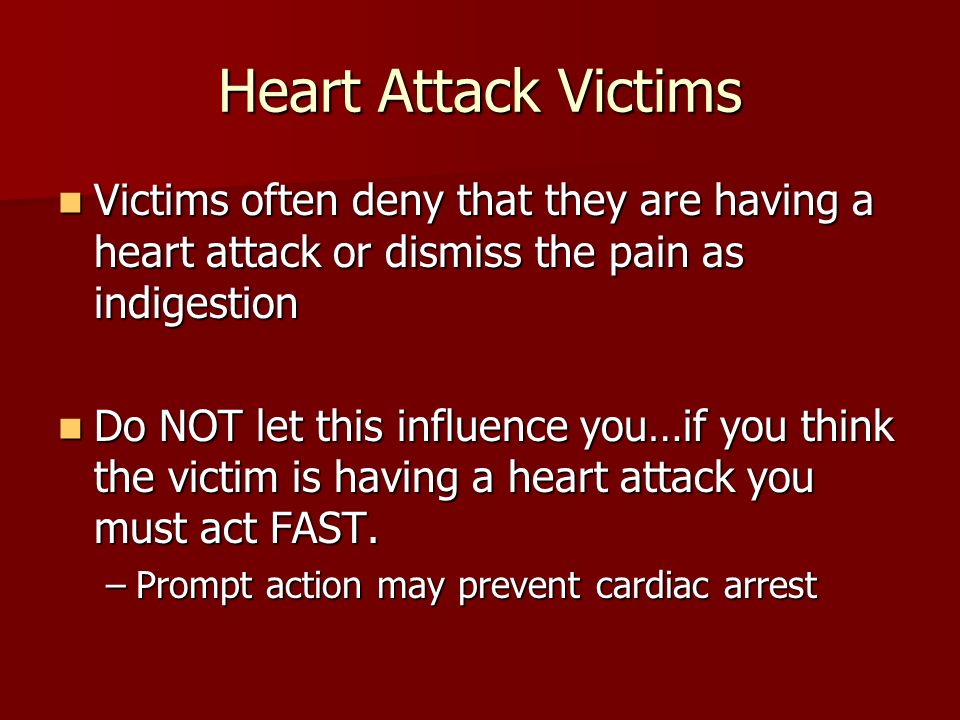 Heart Attack Victims Victims often deny that they are having a heart attack or dismiss the pain as indigestion Victims often deny that they are having a heart attack or dismiss the pain as indigestion Do NOT let this influence you…if you think the victim is having a heart attack you must act FAST.