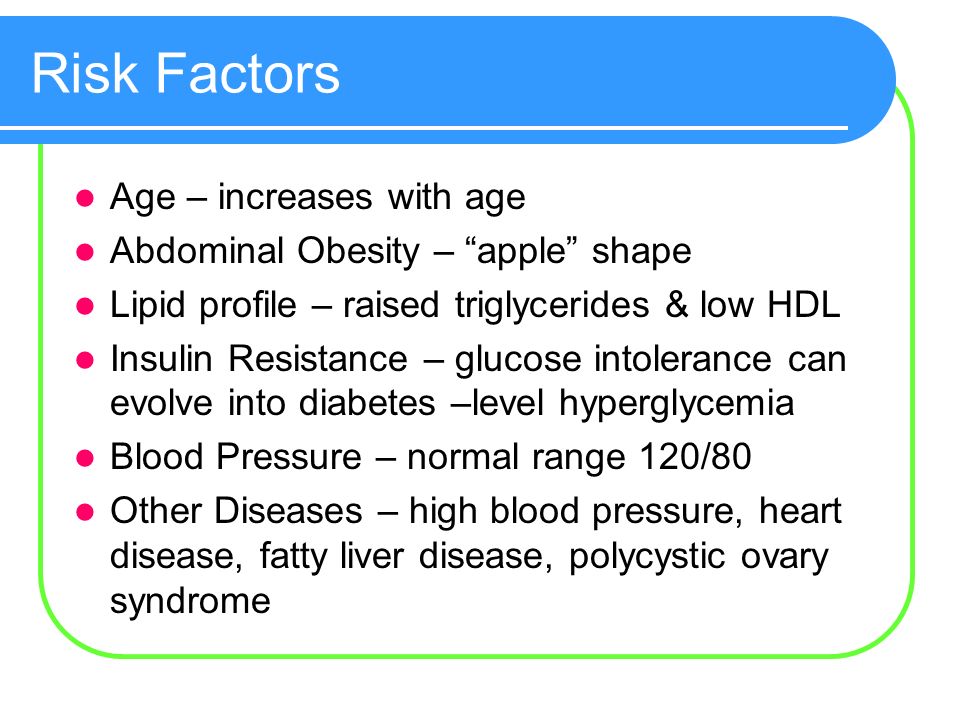 Risk Factors Age – increases with age Abdominal Obesity – apple shape Lipid profile – raised triglycerides & low HDL Insulin Resistance – glucose intolerance can evolve into diabetes –level hyperglycemia Blood Pressure – normal range 120/80 Other Diseases – high blood pressure, heart disease, fatty liver disease, polycystic ovary syndrome