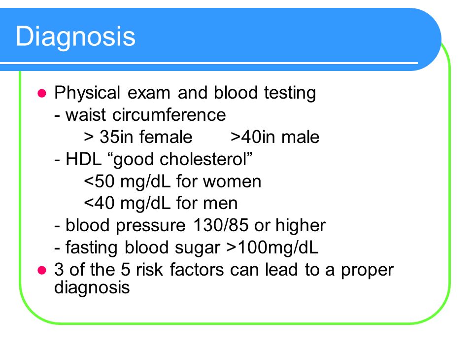 Diagnosis Physical exam and blood testing - waist circumference > 35in female >40in male - HDL good cholesterol <50 mg/dL for women <40 mg/dL for men - blood pressure 130/85 or higher - fasting blood sugar >100mg/dL 3 of the 5 risk factors can lead to a proper diagnosis