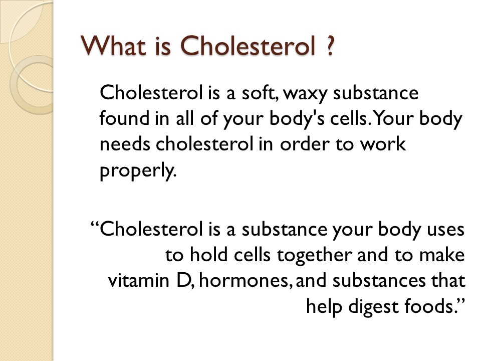 What is Cholesterol . Cholesterol is a soft, waxy substance found in all of your body s cells.