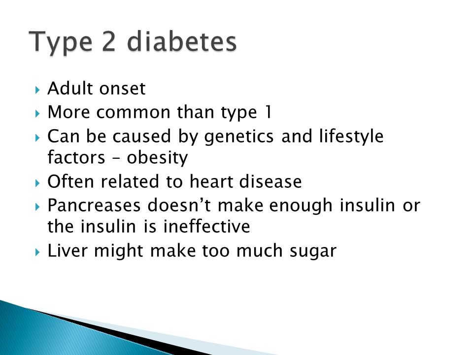  Adult onset  More common than type 1  Can be caused by genetics and lifestyle factors – obesity  Often related to heart disease  Pancreases doesn’t make enough insulin or the insulin is ineffective  Liver might make too much sugar