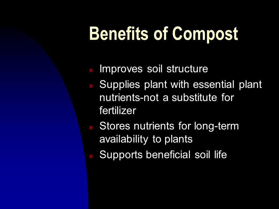 Benefits of Compost n Improves soil structure n Supplies plant with essential plant nutrients-not a substitute for fertilizer n Stores nutrients for long-term availability to plants n Supports beneficial soil life