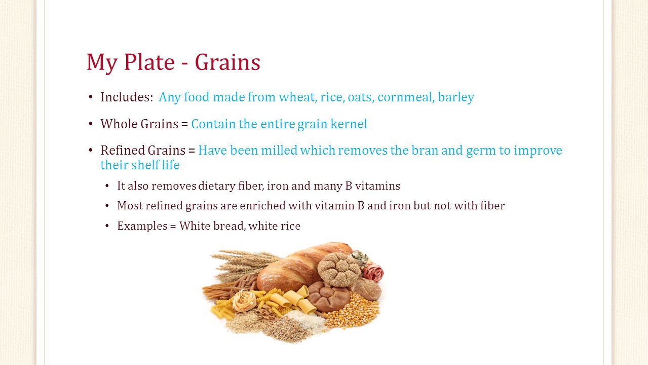 My Plate - Grains Includes: Any food made from wheat, rice, oats, cornmeal, barley Whole Grains = Contain the entire grain kernel Refined Grains = Have been milled which removes the bran and germ to improve their shelf life It also removes dietary fiber, iron and many B vitamins Most refined grains are enriched with vitamin B and iron but not with fiber Examples = White bread, white rice