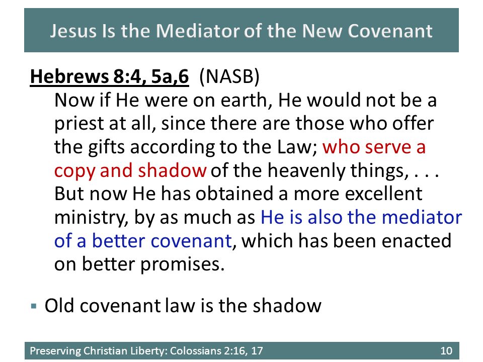 Preserving Christian Liberty: Colossians 2:16, 1710  Old covenant law is the shadow Hebrews 8:4, 5a,6 (NASB) Now if He were on earth, He would not be a priest at all, since there are those who offer the gifts according to the Law; who serve a copy and shadow of the heavenly things,...
