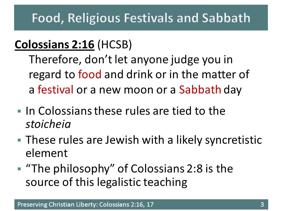 Preserving Christian Liberty: Colossians 2:16, 173 Colossians 2:16 (HCSB) Therefore, don’t let anyone judge you in regard to food and drink or in the matter of a festival or a new moon or a Sabbath day  In Colossians these rules are tied to the stoicheia  These rules are Jewish with a likely syncretistic element  The philosophy of Colossians 2:8 is the source of this legalistic teaching