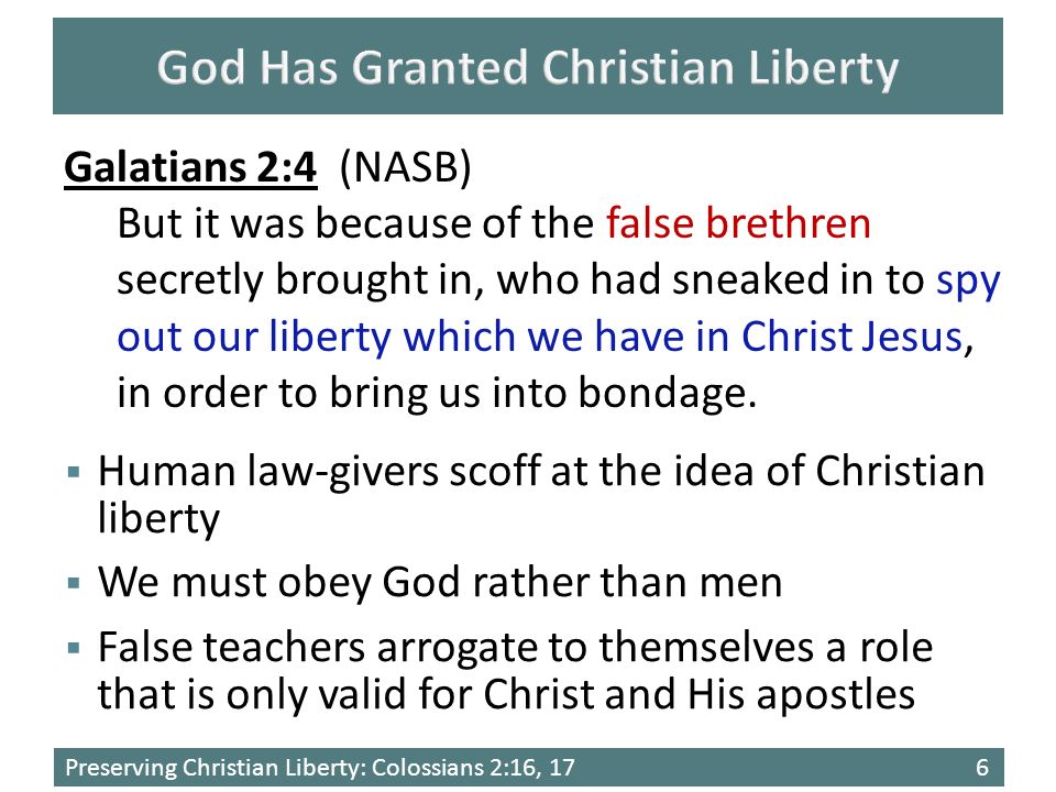 Preserving Christian Liberty: Colossians 2:16, 176  Human law-givers scoff at the idea of Christian liberty  We must obey God rather than men  False teachers arrogate to themselves a role that is only valid for Christ and His apostles Galatians 2:4 (NASB) But it was because of the false brethren secretly brought in, who had sneaked in to spy out our liberty which we have in Christ Jesus, in order to bring us into bondage.