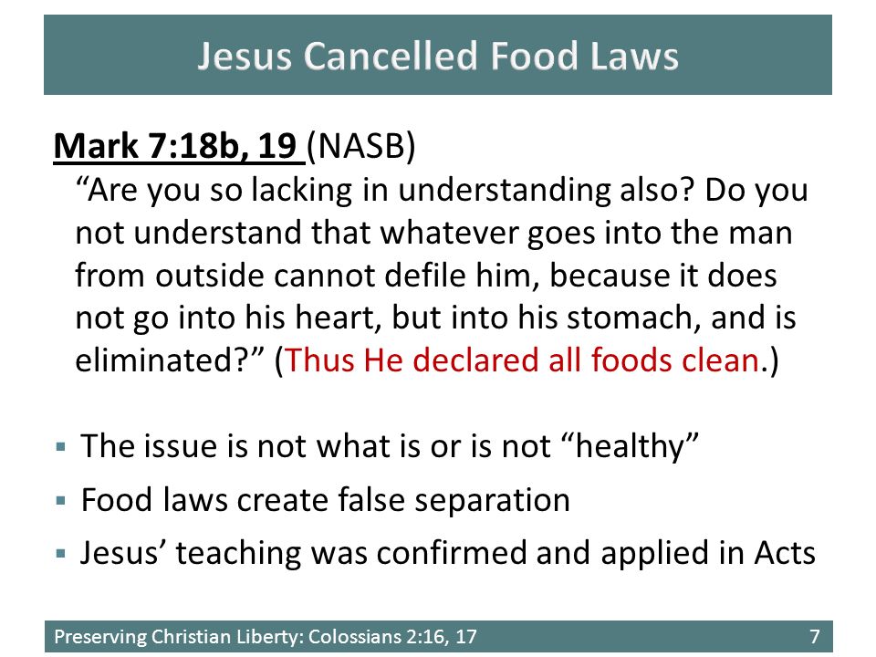Preserving Christian Liberty: Colossians 2:16, 177  The issue is not what is or is not healthy  Food laws create false separation  Jesus’ teaching was confirmed and applied in Acts Mark 7:18b, 19 (NASB) Are you so lacking in understanding also.