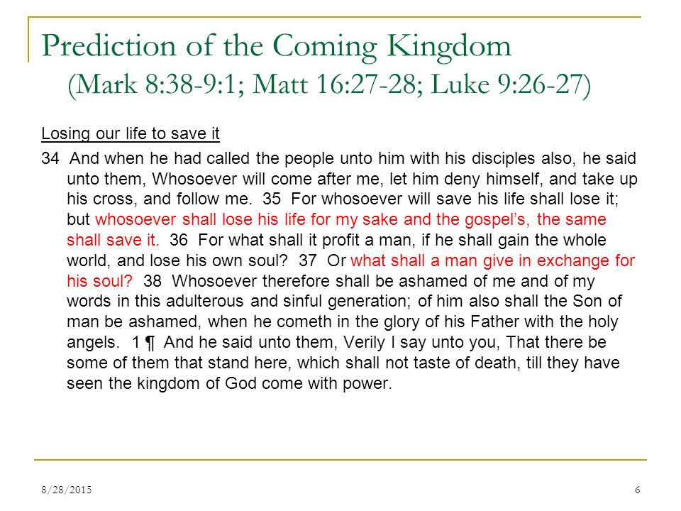 Prediction of the Coming Kingdom (Mark 8:38-9:1; Matt 16:27-28; Luke 9:26-27) Losing our life to save it 34 And when he had called the people unto him with his disciples also, he said unto them, Whosoever will come after me, let him deny himself, and take up his cross, and follow me.