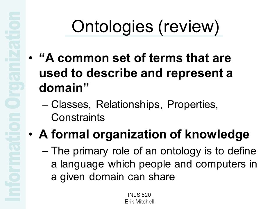 INLS 520 Erik Mitchell Ontologies (review) A common set of terms that are used to describe and represent a domain –Classes, Relationships, Properties, Constraints A formal organization of knowledge –The primary role of an ontology is to define a language which people and computers in a given domain can share