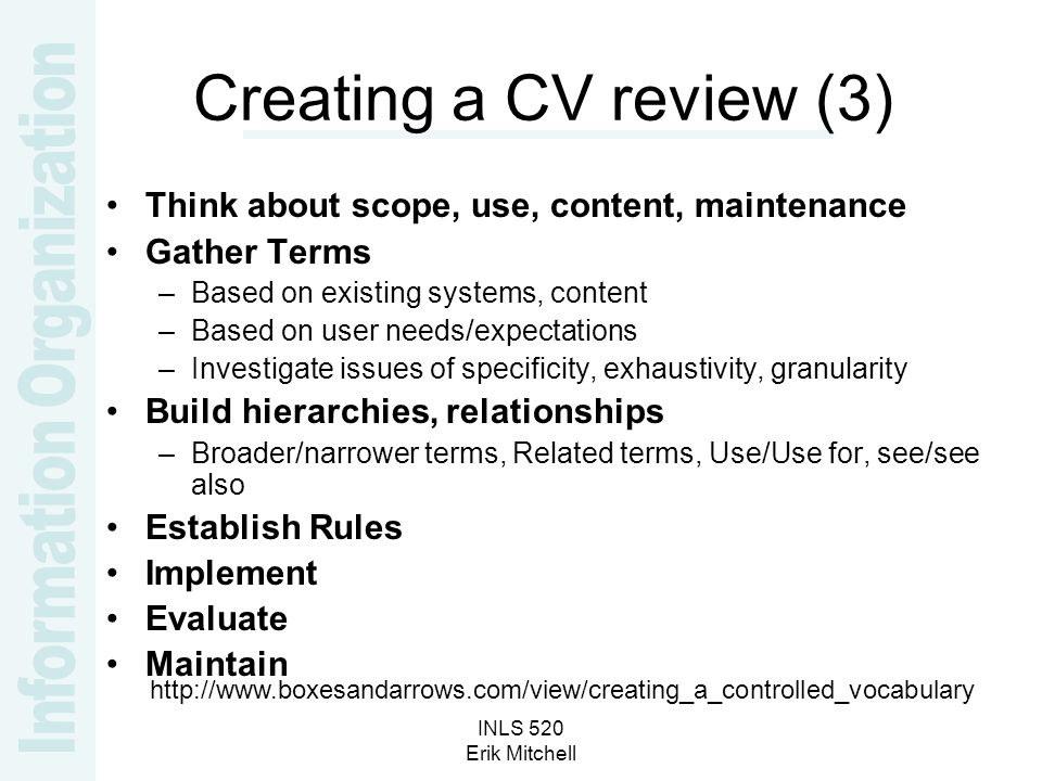 INLS 520 Erik Mitchell Creating a CV review (3) Think about scope, use, content, maintenance Gather Terms –Based on existing systems, content –Based on user needs/expectations –Investigate issues of specificity, exhaustivity, granularity Build hierarchies, relationships –Broader/narrower terms, Related terms, Use/Use for, see/see also Establish Rules Implement Evaluate Maintain
