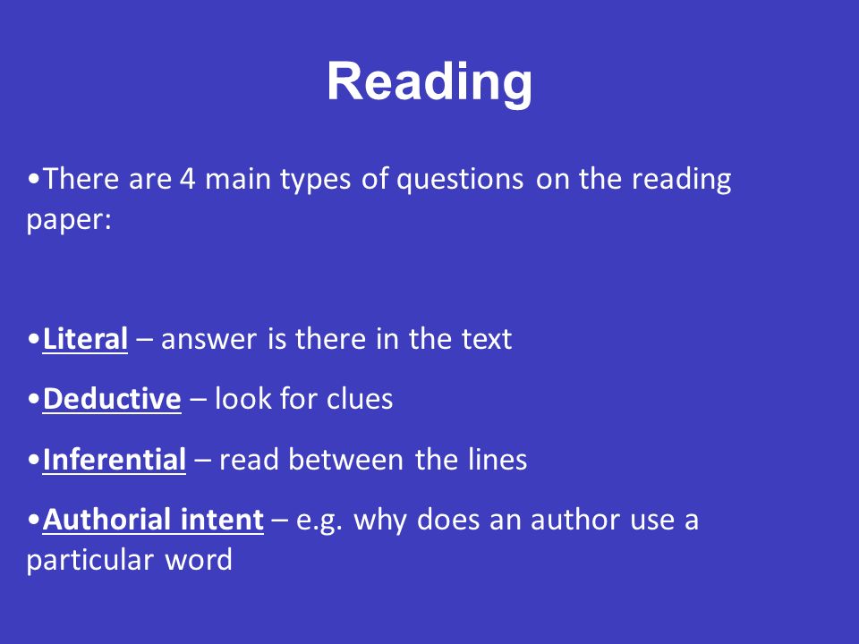 There are 4 main types of questions on the reading paper: Literal – answer is there in the text Deductive – look for clues Inferential – read between the lines Authorial intent – e.g.