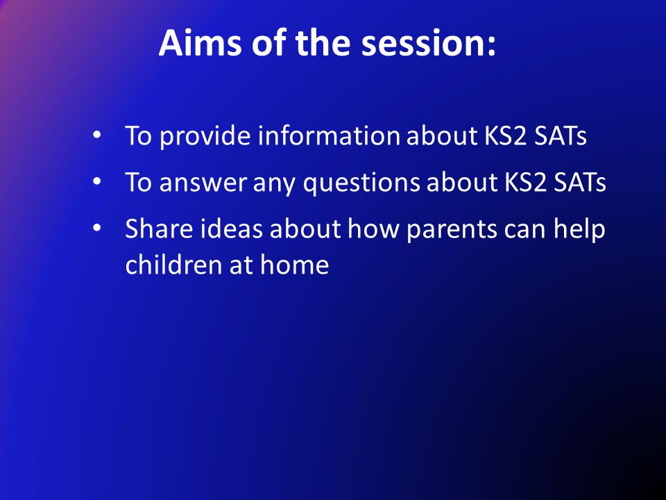 To provide information about KS2 SATs To answer any questions about KS2 SATs Share ideas about how parents can help children at home Aims of the session: