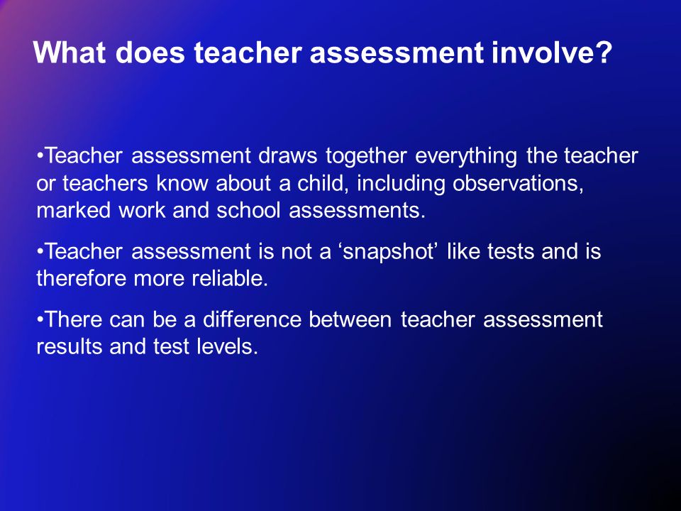 Teacher assessment draws together everything the teacher or teachers know about a child, including observations, marked work and school assessments.
