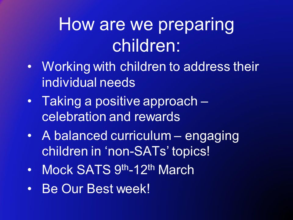 How are we preparing children: Working with children to address their individual needs Taking a positive approach – celebration and rewards A balanced curriculum – engaging children in ‘non-SATs’ topics.