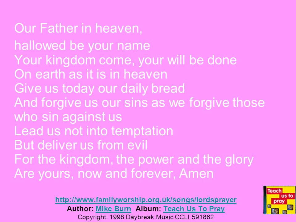 Our Father in heaven, hallowed be your name Your kingdom come, your will be done On earth as it is in heaven Give us today our daily bread And forgive us our sins as we forgive those who sin against us Lead us not into temptation But deliver us from evil For the kingdom, the power and the glory Are yours, now and forever, Amen     Author: Mike Burn Album: Teach Us To Pray Copyright: 1998 Daybreak Music CCLI Mike BurnTeach Us To Pray