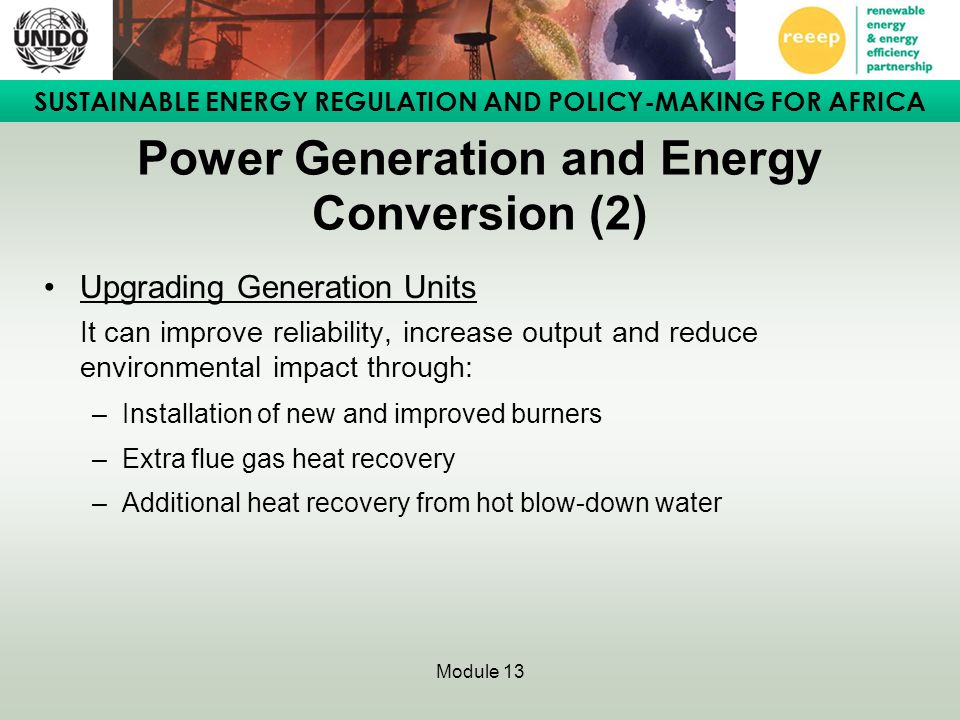 SUSTAINABLE ENERGY REGULATION AND POLICY-MAKING FOR AFRICA Module 13 Power Generation and Energy Conversion (2) Upgrading Generation Units It can improve reliability, increase output and reduce environmental impact through: –Installation of new and improved burners –Extra flue gas heat recovery –Additional heat recovery from hot blow-down water