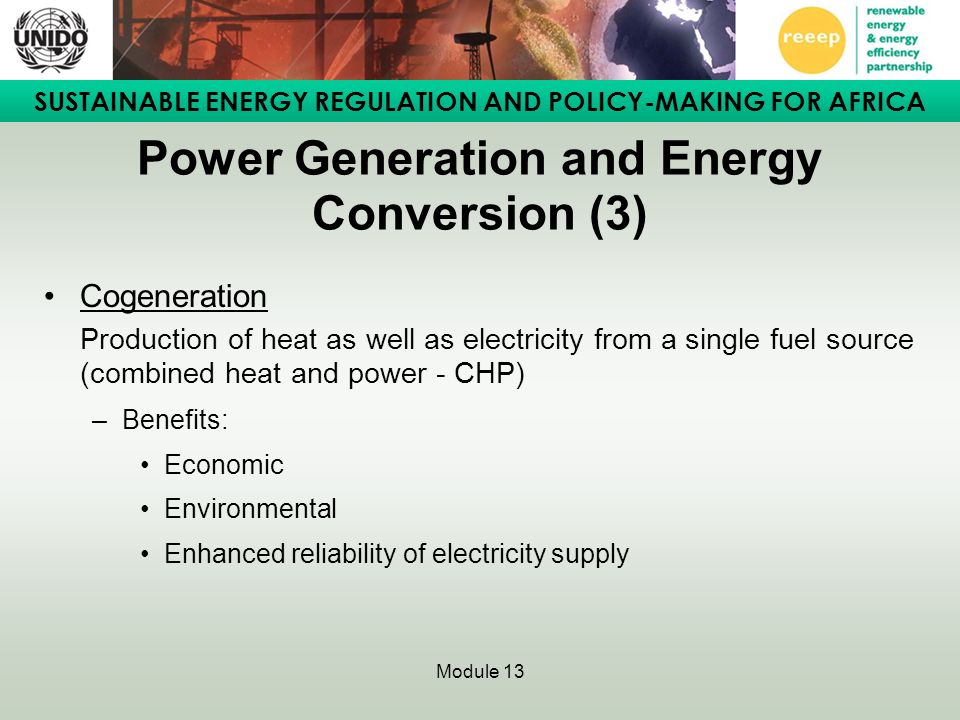 SUSTAINABLE ENERGY REGULATION AND POLICY-MAKING FOR AFRICA Module 13 Power Generation and Energy Conversion (3) Cogeneration Production of heat as well as electricity from a single fuel source (combined heat and power - CHP) –Benefits: Economic Environmental Enhanced reliability of electricity supply