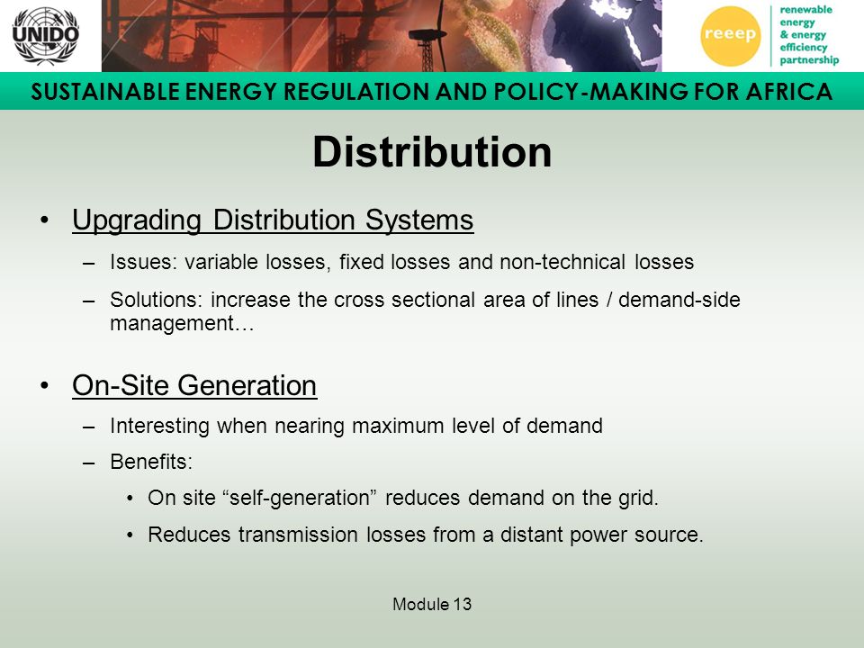 SUSTAINABLE ENERGY REGULATION AND POLICY-MAKING FOR AFRICA Module 13 Distribution Upgrading Distribution Systems –Issues: variable losses, fixed losses and non-technical losses –Solutions: increase the cross sectional area of lines / demand-side management… On-Site Generation –Interesting when nearing maximum level of demand –Benefits: On site self-generation reduces demand on the grid.