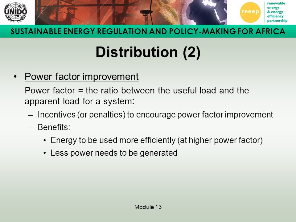 SUSTAINABLE ENERGY REGULATION AND POLICY-MAKING FOR AFRICA Module 13 Distribution (2) Power factor improvement Power factor = the ratio between the useful load and the apparent load for a system : –Incentives (or penalties) to encourage power factor improvement –Benefits: Energy to be used more efficiently (at higher power factor) Less power needs to be generated