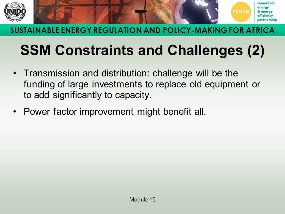SUSTAINABLE ENERGY REGULATION AND POLICY-MAKING FOR AFRICA Module 13 SSM Constraints and Challenges (2) Transmission and distribution: challenge will be the funding of large investments to replace old equipment or to add significantly to capacity.