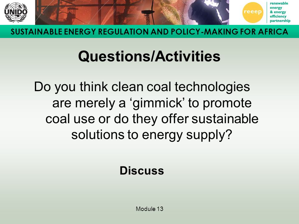 SUSTAINABLE ENERGY REGULATION AND POLICY-MAKING FOR AFRICA Module 13 Questions/Activities Do you think clean coal technologies are merely a ‘gimmick’ to promote coal use or do they offer sustainable solutions to energy supply.