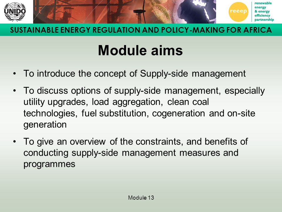 SUSTAINABLE ENERGY REGULATION AND POLICY-MAKING FOR AFRICA Module 13 Module aims To introduce the concept of Supply-side management To discuss options of supply-side management, especially utility upgrades, load aggregation, clean coal technologies, fuel substitution, cogeneration and on-site generation To give an overview of the constraints, and benefits of conducting supply-side management measures and programmes