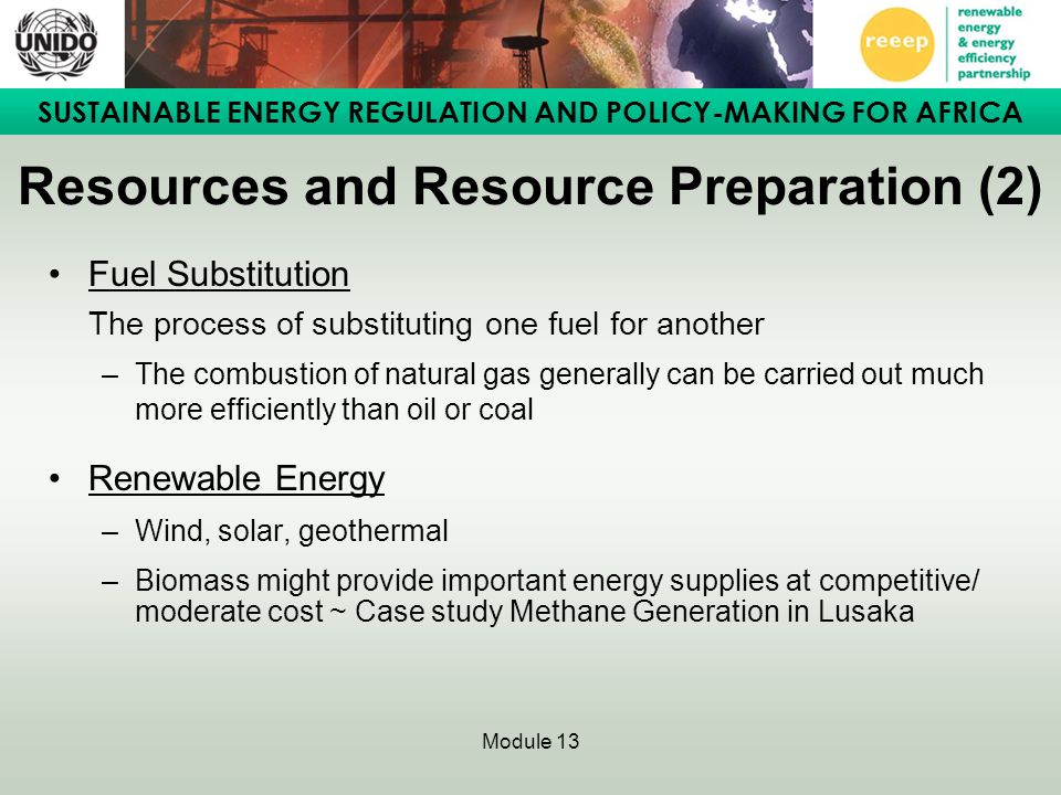 SUSTAINABLE ENERGY REGULATION AND POLICY-MAKING FOR AFRICA Module 13 Resources and Resource Preparation (2) Fuel Substitution The process of substituting one fuel for another –The combustion of natural gas generally can be carried out much more efficiently than oil or coal Renewable Energy –Wind, solar, geothermal –Biomass might provide important energy supplies at competitive/ moderate cost ~ Case study Methane Generation in Lusaka